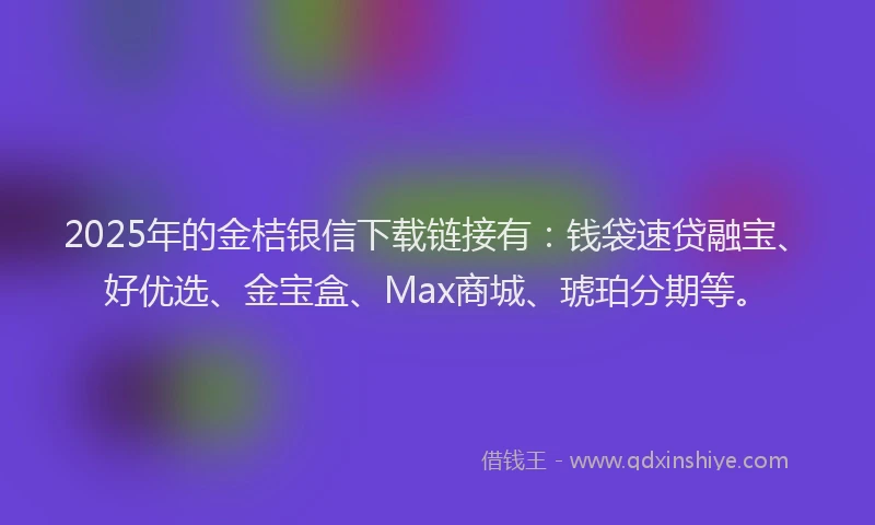 2025年的金桔银信下载链接有：钱袋速贷融宝、好优选、金宝盒、Max商城、琥珀分期等。