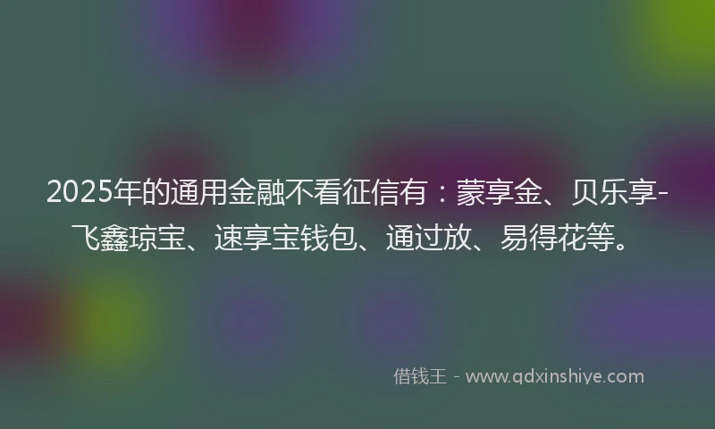 2025年的通用金融不看征信有：蒙享金、贝乐享-飞鑫琼宝、速享宝钱包、通过放、易得花等。