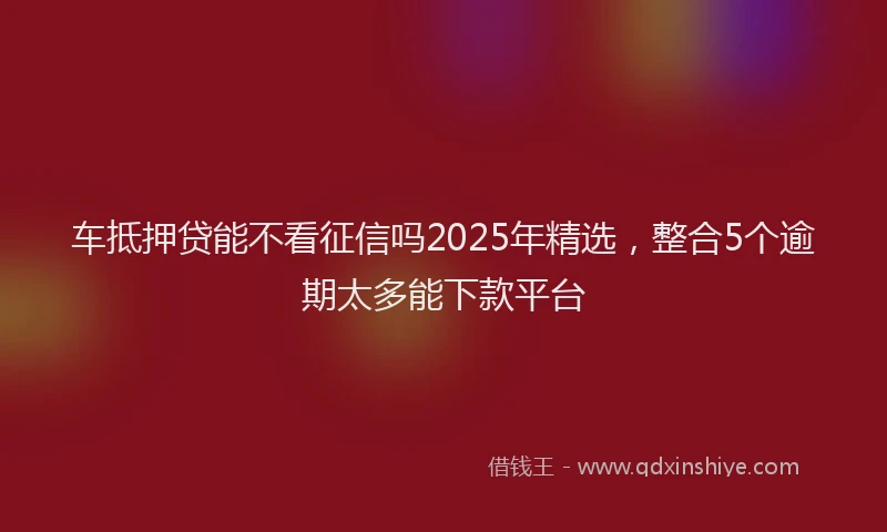 车抵押贷能不看征信吗2025年精选，整合5个逾期太多能下款平台
