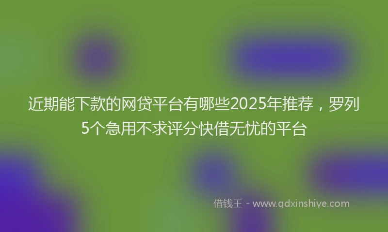 近期能下款的网贷平台有哪些2025年推荐，罗列5个急用不求评分快借无忧的平台