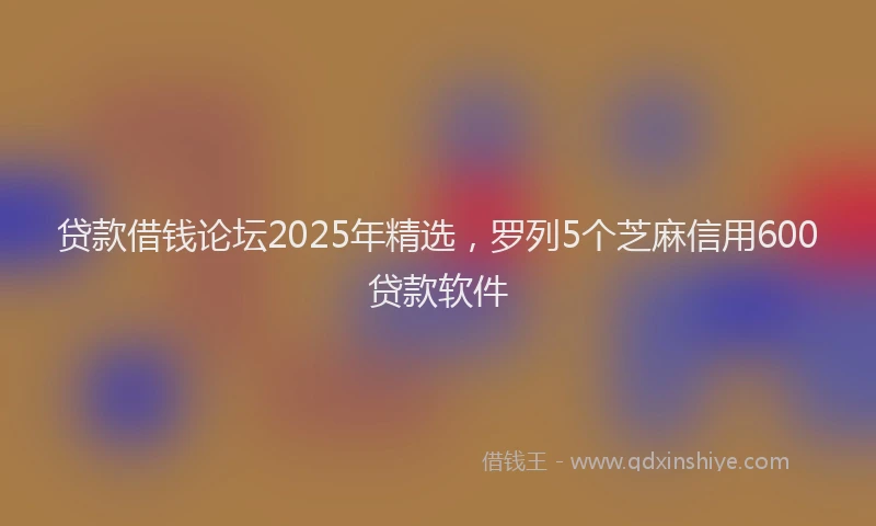 贷款借钱论坛2025年精选，罗列5个芝麻信用600贷款软件
