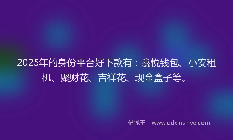 2025年的身份平台好下款有：鑫悦钱包、小安租机、聚财花、吉祥花、现金盒子等。