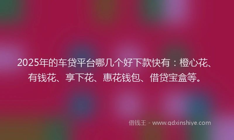 2025年的车贷平台哪几个好下款快有：橙心花、有钱花、享下花、惠花钱包、借贷宝盒等。