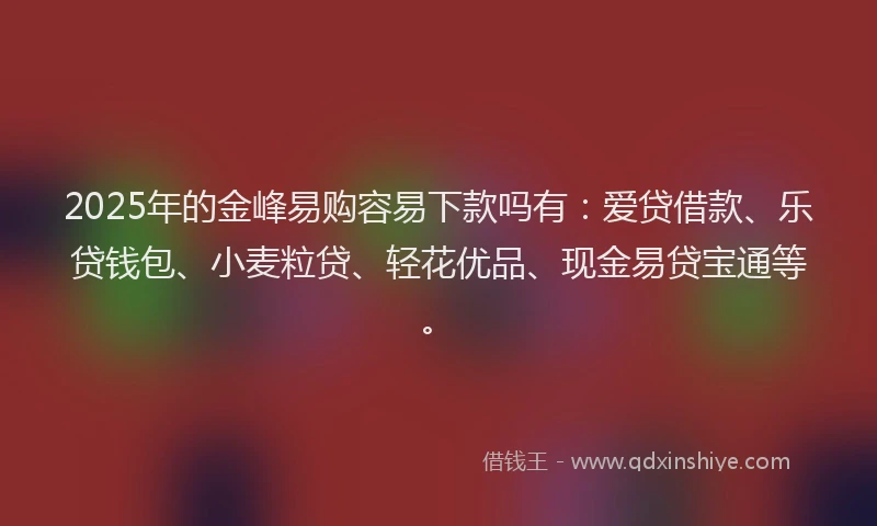 2025年的金峰易购容易下款吗有：爱贷借款、乐贷钱包、小麦粒贷、轻花优品、现金易贷宝通等。