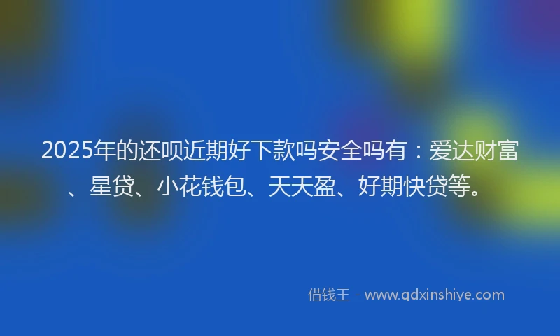 2025年的还呗近期好下款吗安全吗有：爱达财富、星贷、小花钱包、天天盈、好期快贷等。