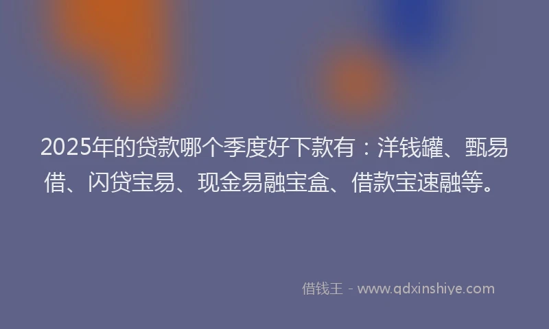 2025年的贷款哪个季度好下款有：洋钱罐、甄易借、闪贷宝易、现金易融宝盒、借款宝速融等。