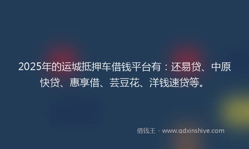 2025年的运城抵押车借钱平台有：还易贷、中原快贷、惠享借、芸豆花、洋钱速贷等。