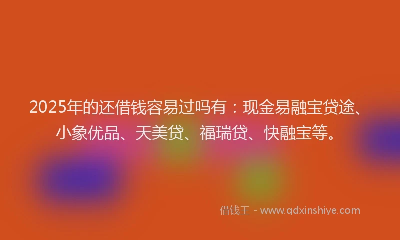 2025年的还借钱容易过吗有：现金易融宝贷途、小象优品、天美贷、福瑞贷、快融宝等。