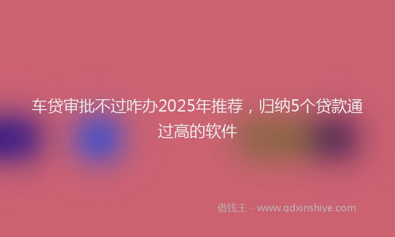 车贷审批不过咋办2025年推荐，归纳5个贷款通过高的软件
