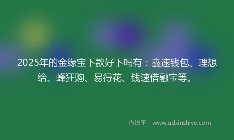 2025年的金缘宝下款好下吗有：鑫速钱包、理想给、蜂狂购、易得花、钱速借融宝等。