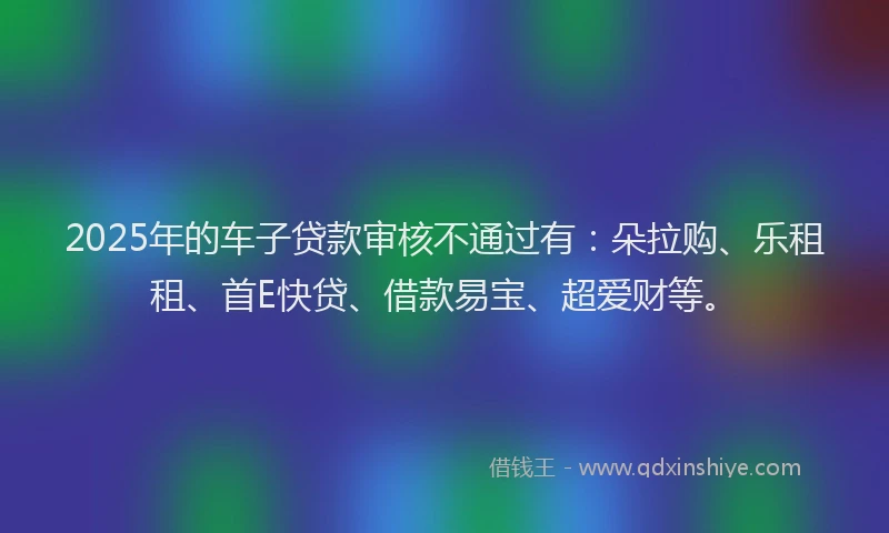 2025年的车子贷款审核不通过有：朵拉购、乐租租、首E快贷、借款易宝、超爱财等。