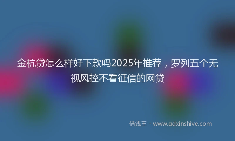 金杭贷怎么样好下款吗2025年推荐，罗列五个无视风控不看征信的网贷