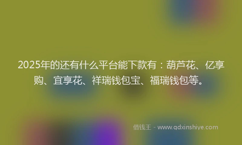 2025年的还有什么平台能下款有：葫芦花、亿享购、宜享花、祥瑞钱包宝、福瑞钱包等。