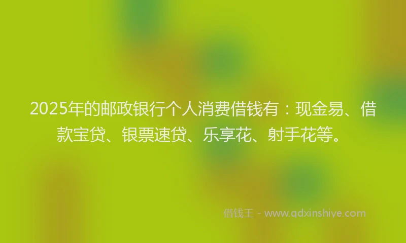 2025年的邮政银行个人消费借钱有：现金易、借款宝贷、银票速贷、乐享花、射手花等。