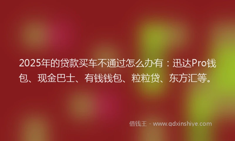 2025年的贷款买车不通过怎么办有：迅达Pro钱包、现金巴士、有钱钱包、粒粒贷、东方汇等。