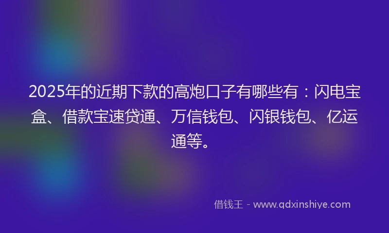 2025年的近期下款的高炮口子有哪些有：闪电宝盒、借款宝速贷通、万信钱包、闪银钱包、亿运通等。