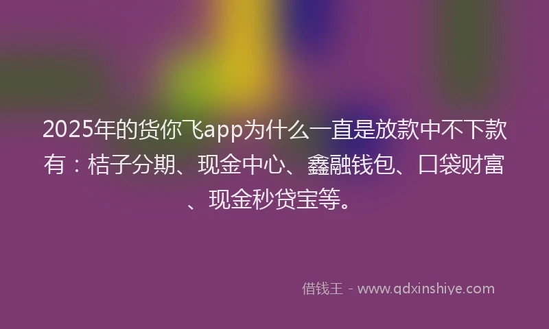 2025年的货你飞app为什么一直是放款中不下款有：桔子分期、现金中心、鑫融钱包、口袋财富、现金秒贷宝等。