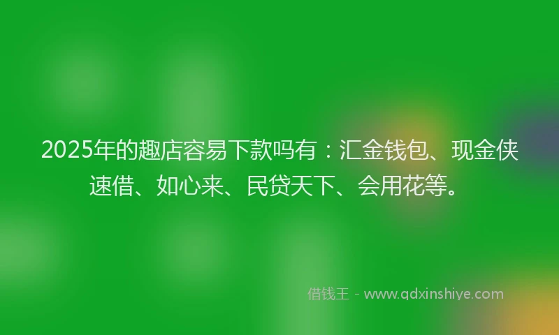 2025年的趣店容易下款吗有：汇金钱包、现金侠速借、如心来、民贷天下、会用花等。