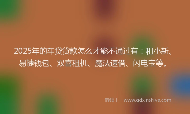 2025年的车贷贷款怎么才能不通过有：租小新、易捷钱包、双喜租机、魔法速借、闪电宝等。