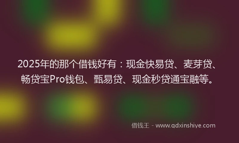2025年的那个借钱好有：现金快易贷、麦芽贷、畅贷宝Pro钱包、甄易贷、现金秒贷通宝融等。