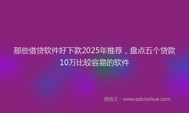 那些借贷软件好下款2025年推荐，盘点五个贷款10万比较容易的软件