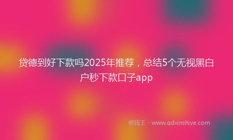 贷德到好下款吗2025年推荐，总结5个无视黑白户秒下款口子app