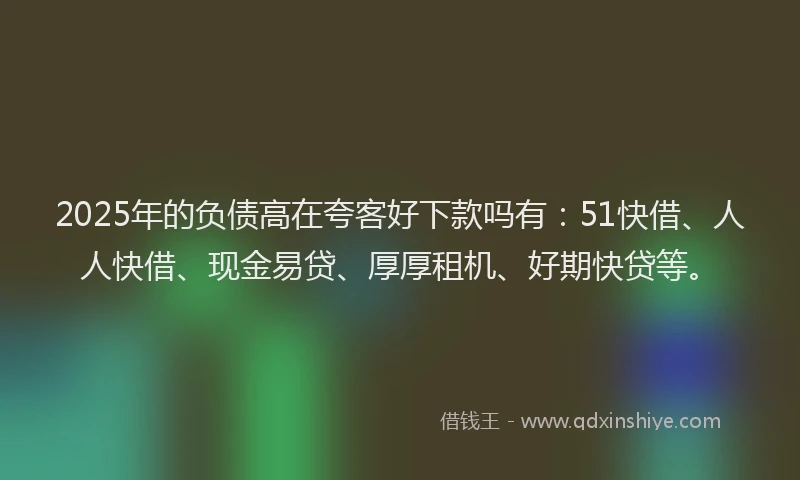 2025年的负债高在夸客好下款吗有：51快借、人人快借、现金易贷、厚厚租机、好期快贷等。