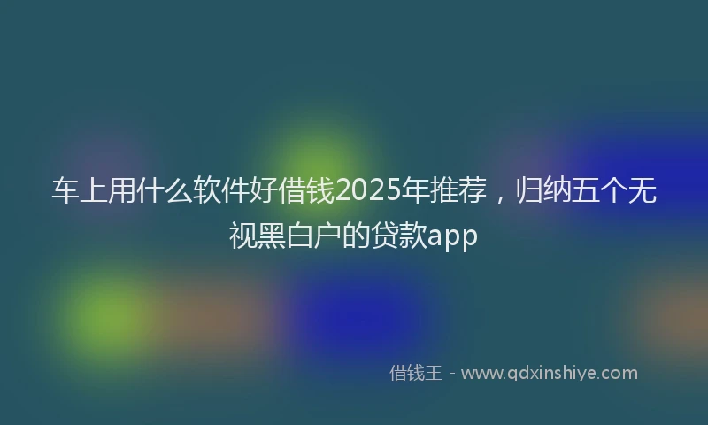 车上用什么软件好借钱2025年推荐，归纳五个无视黑白户的贷款app