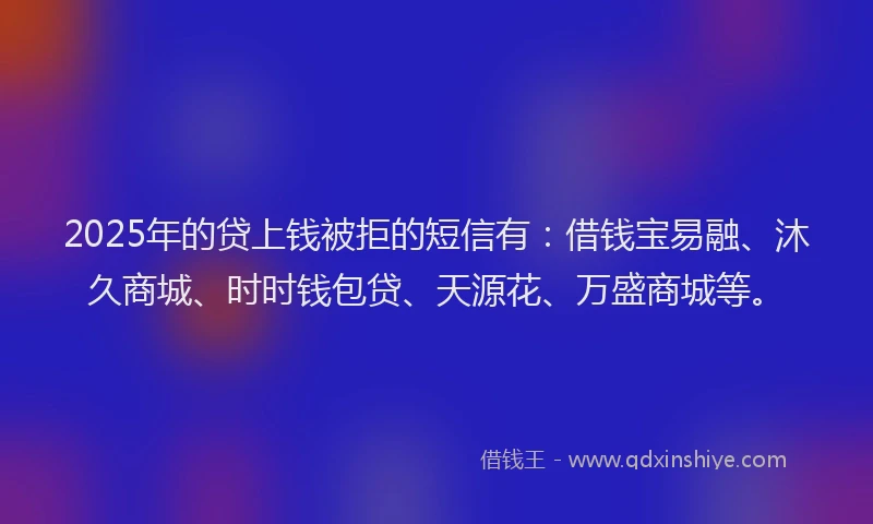 2025年的贷上钱被拒的短信有：借钱宝易融、沐久商城、时时钱包贷、天源花、万盛商城等。