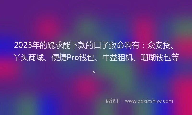 2025年的跪求能下款的口子救命啊有：众安贷、丫头商城、便捷Pro钱包、中益租机、珊瑚钱包等。