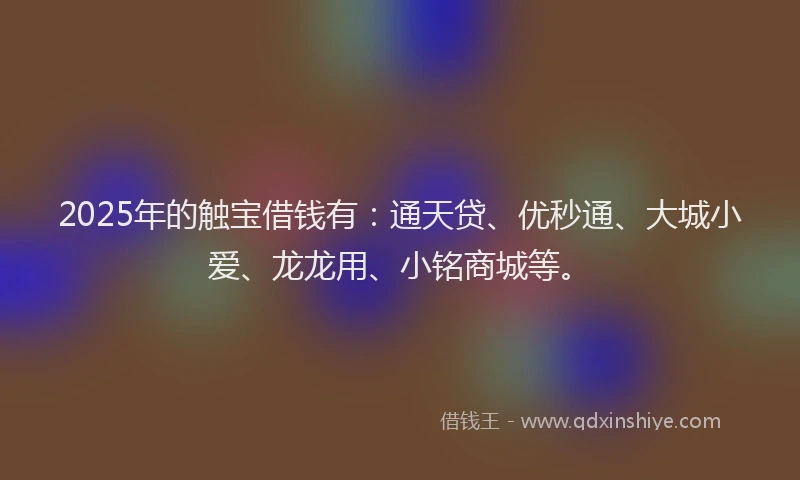 2025年的触宝借钱有：通天贷、优秒通、大城小爱、龙龙用、小铭商城等。