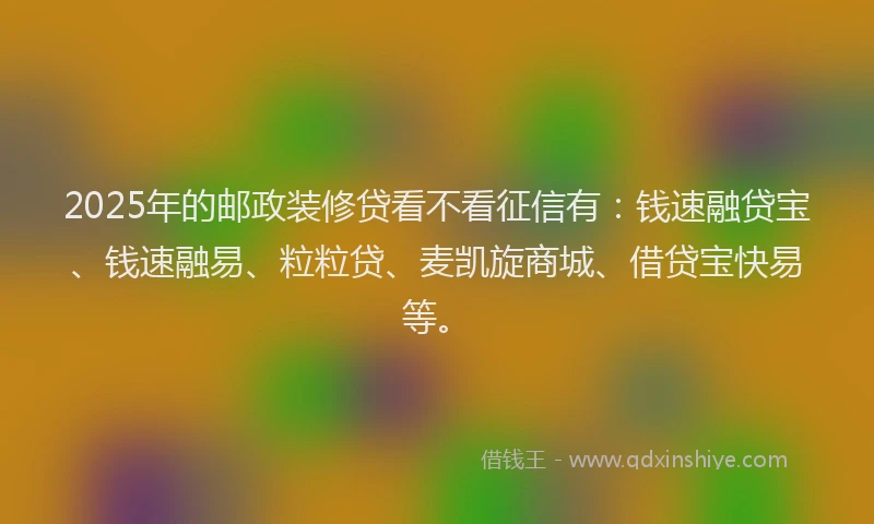 2025年的邮政装修贷看不看征信有：钱速融贷宝、钱速融易、粒粒贷、麦凯旋商城、借贷宝快易等。