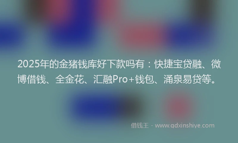 2025年的金猪钱库好下款吗有：快捷宝贷融、微博借钱、全金花、汇融Pro+钱包、涌泉易贷等。