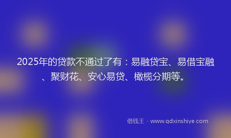 2025年的贷款不通过了有：易融贷宝、易借宝融、聚财花、安心易贷、橄榄分期等。