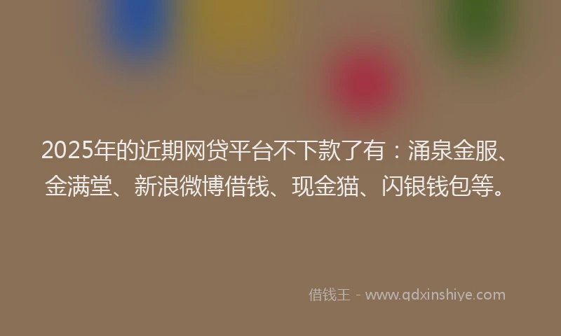 2025年的近期网贷平台不下款了有：涌泉金服、金满堂、新浪微博借钱、现金猫、闪银钱包等。