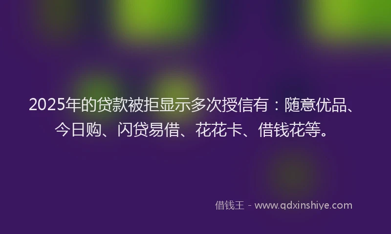 2025年的贷款被拒显示多次授信有：随意优品、今日购、闪贷易借、花花卡、借钱花等。