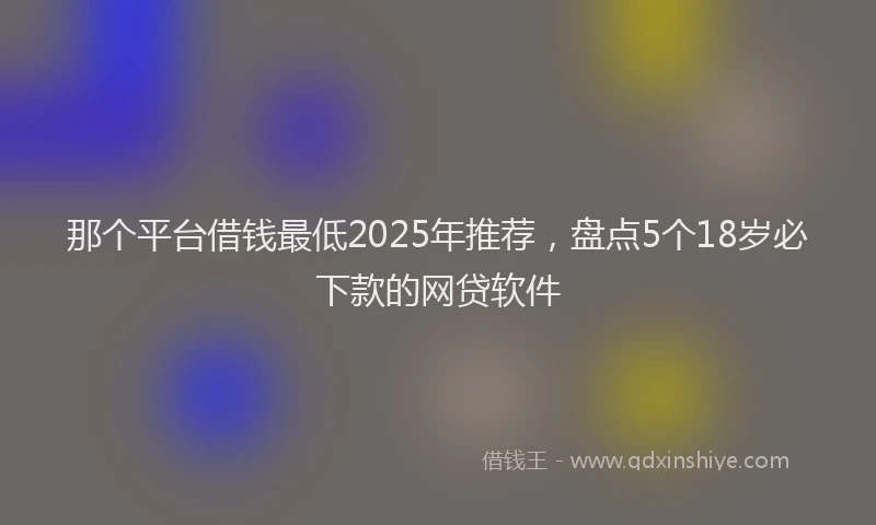 那个平台借钱最低2025年推荐，盘点5个18岁必下款的网贷软件