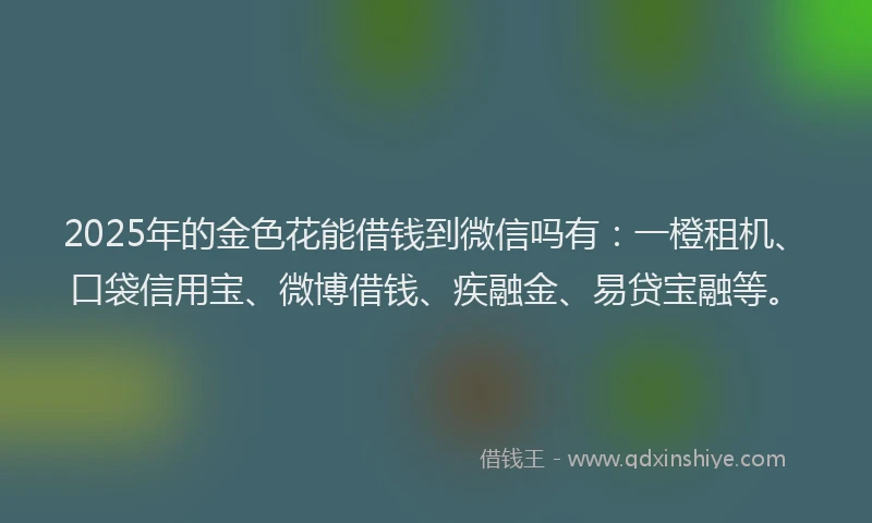 2025年的金色花能借钱到微信吗有：一橙租机、口袋信用宝、微博借钱、疾融金、易贷宝融等。