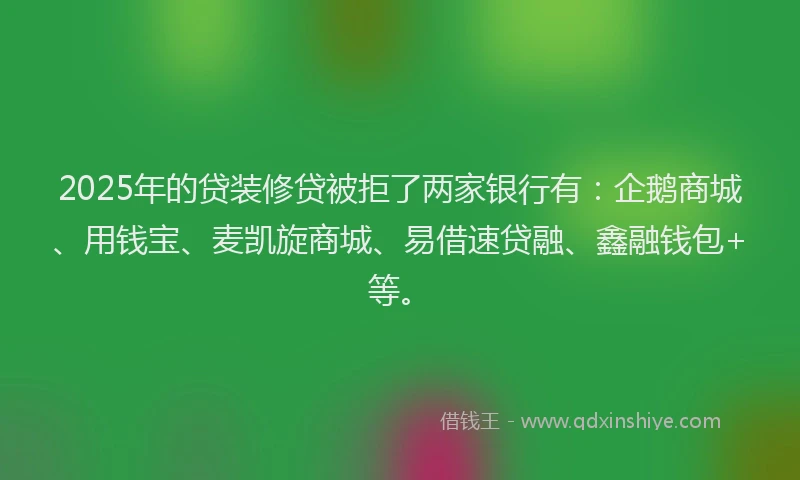 2025年的贷装修贷被拒了两家银行有：企鹅商城、用钱宝、麦凯旋商城、易借速贷融、鑫融钱包+等。