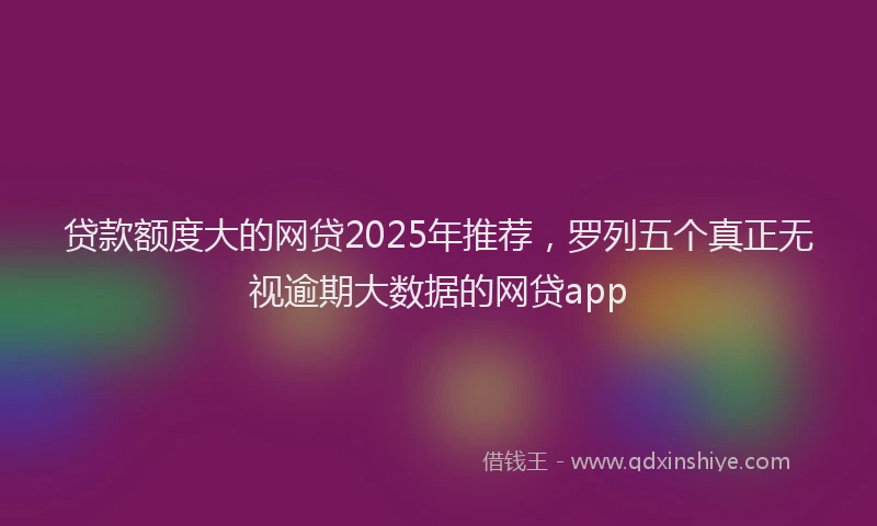 贷款额度大的网贷2025年推荐，罗列五个真正无视逾期大数据的网贷app