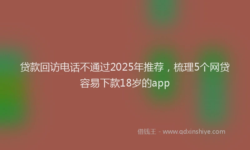 贷款回访电话不通过2025年推荐，梳理5个网贷容易下款18岁的app
