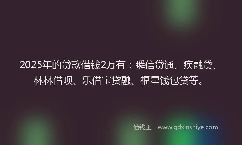 2025年的贷款借钱2万有：瞬信贷通、疾融贷、林林借呗、乐借宝贷融、福星钱包贷等。