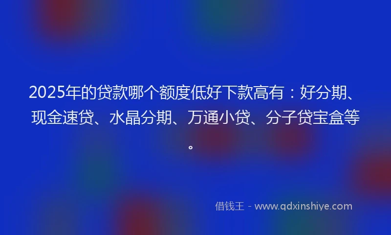 2025年的贷款哪个额度低好下款高有：好分期、现金速贷、水晶分期、万通小贷、分子贷宝盒等。