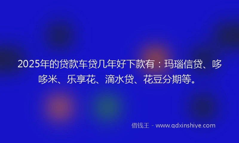 2025年的贷款车贷几年好下款有：玛瑙信贷、哆哆米、乐享花、滴水贷、花豆分期等。