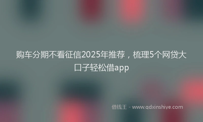 购车分期不看征信2025年推荐，梳理5个网贷大口子轻松借app