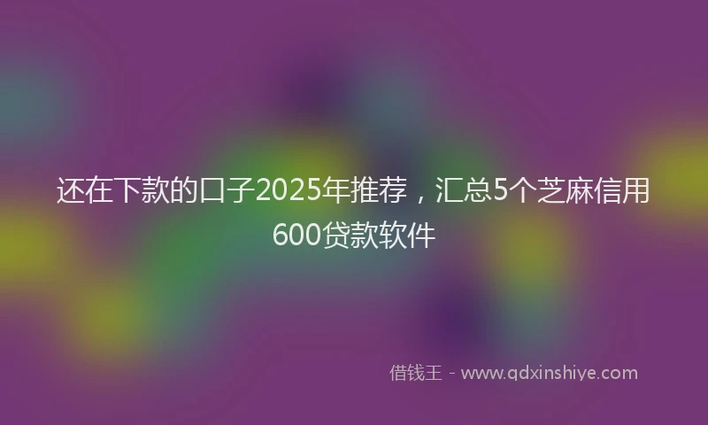 还在下款的口子2025年推荐，汇总5个芝麻信用600贷款软件