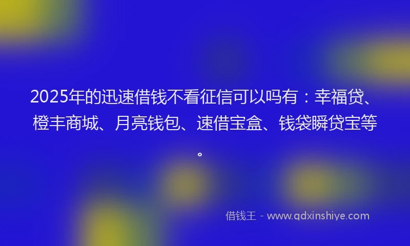 2025年的迅速借钱不看征信可以吗有：幸福贷、橙丰商城、月亮钱包、速借宝盒、钱袋瞬贷宝等。
