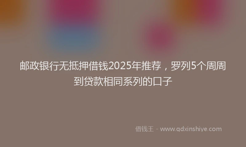 邮政银行无抵押借钱2025年推荐，罗列5个周周到贷款相同系列的口子