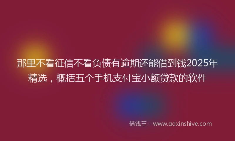那里不看征信不看负债有逾期还能借到钱2025年精选，概括五个手机支付宝小额贷款的软件