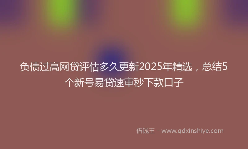 负债过高网贷评估多久更新2025年精选，总结5个新号易贷速审秒下款口子